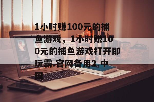 1小时赚100元的捕鱼游戏，1小时赚100元的捕鱼游戏打开即玩霸.官网备用2.中国