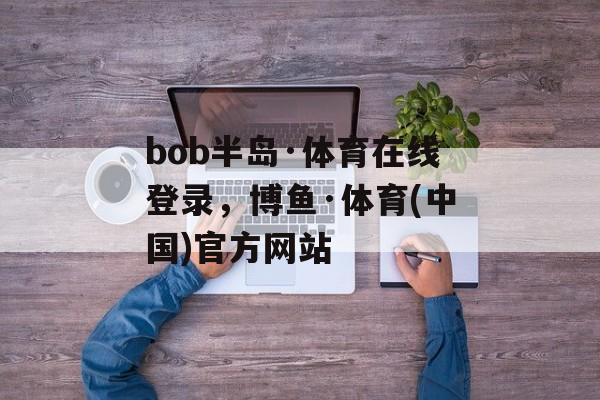 bob半岛·体育在线登录，博鱼·体育(中国)官方网站