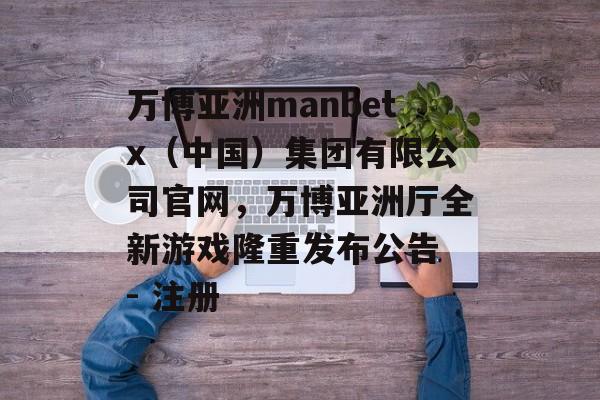 万博亚洲manbetx（中国）集团有限公司官网，万博亚洲厅全新游戏隆重发布公告 - 注册